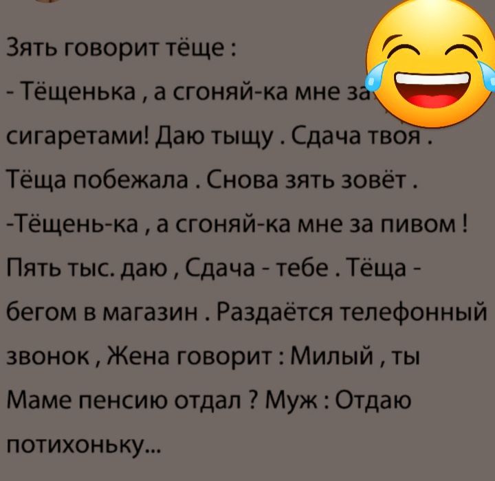 Зять говорит тёще Тёщенька а сгоняй ка мне 3 сигаретами Даю тыщу _ Сдача твоя Тёща побежала Снова зять зовёт Тёщень ка а сгоняй ка мне за пивом Пять тыс даю Сдача тебе Тёща бегом в магазин Раздаётся телефонный звонок Жена говорит Милый ты Маме пенсию отдал Муж Отдаю потихоньку