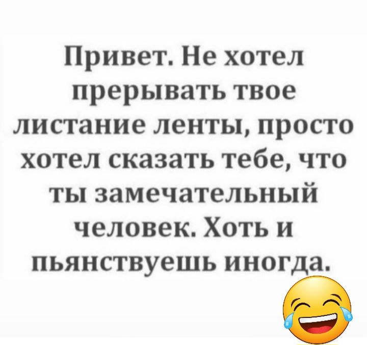 Привет Не хотел прерывать твое листание ленты просто хотел сказать тебе что ты замечательный человек Хоть и пьянствуешь иногда