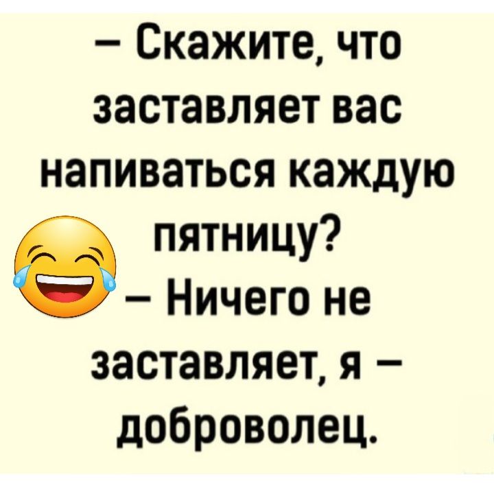 Скажите что заставляет вас напиваться каждую пятницу Ничего не заставляет я доброволец