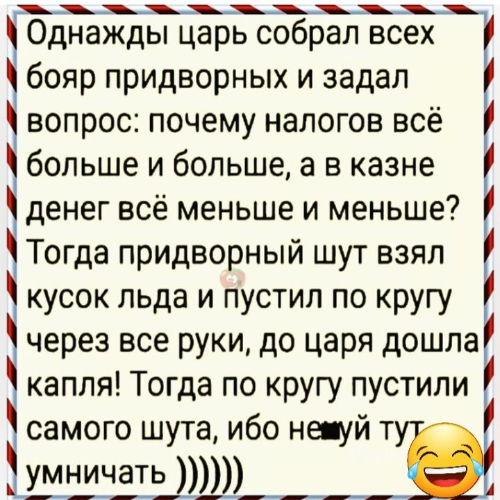 щ г0днажды царь собрал всех бояр придворных и задал вопрос почему налогов все больше и больше а в казне денег всё меньше и меньше Тогда придворный шут взял кусок льда и пустил по кругу через все руки до царя дошла капля Тогда по кругу пустили самого шута ибо не уй т ШШЗЪШШД