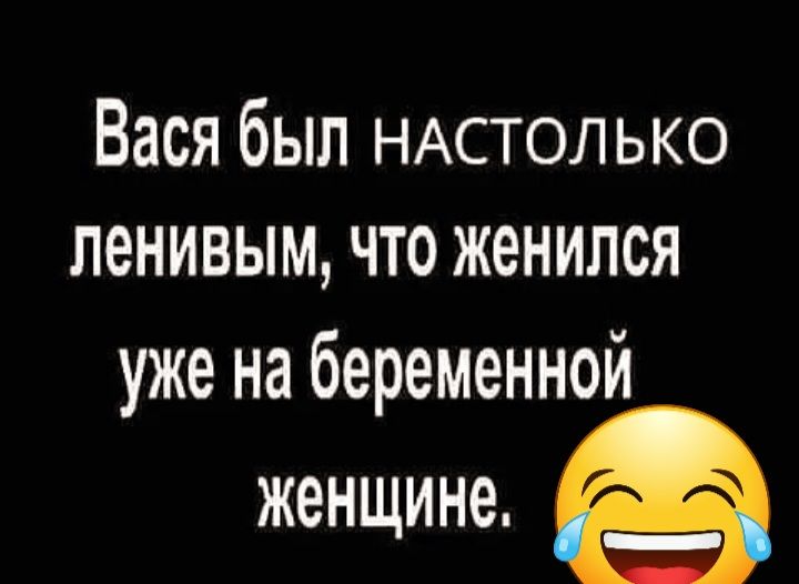 Вася был НАСТОЛЬКО ленивым что женился уже на беременной женщине