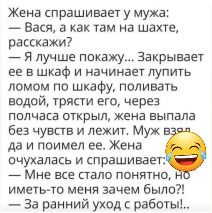 Жена спрашивает у мужа Вася а как там на шахте расскажи Я лучше покажу Закрывает ее в шкаф и начинает лупить ломом по шкафу попиватъ водой трясти его через полчаса открыл жена выпала без чувств и лежит Муж в да и поимел ее Жена очухалась и спрашивает Мне все стало понятно иметь то меня зачем было За ранний уход с работы
