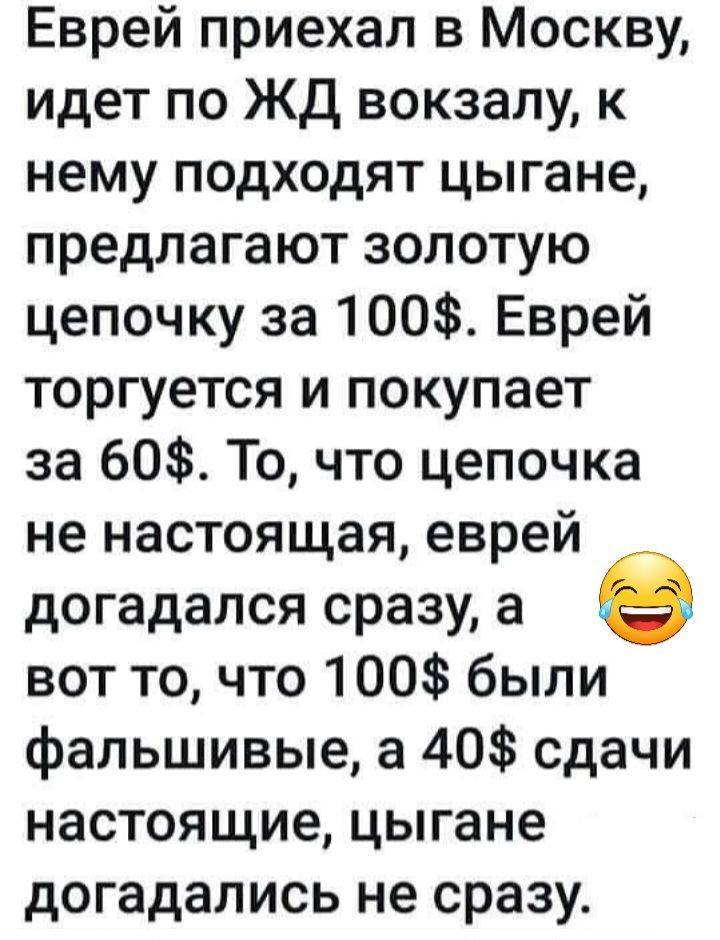 Еврей приехал в Москву идет по ЖД вокзалу к нему подходят цыгане предлагают золотую цепочку за 100 Еврей торгуется и покупает за 60 То что цепочка не настоящая еврей догадался сразу а в вот то что 100 были фальшивые а 40 сдачи настоящие цыгане догадались не сразу