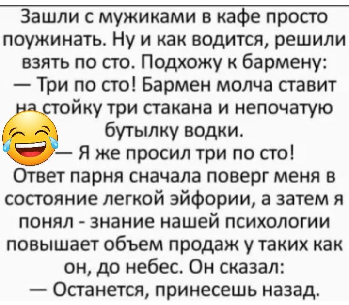 Зашли с мужиками в кафе просто поужинать Ну и как водится решили взять по сто Подхожу к бармену Три по сто Бармен молча ставит йку три сгакана и непочатую бутылку водки я же просил три по сто Ответ парня сначала поверг меня в состояние легкой эйфории а затем я понял знание нашей психологии повышает объем продаж у таких как он до небес Он сказал Останется принесешь назад