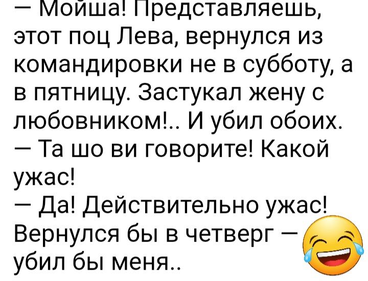 Мойша Представляешь этот поц Лева вернулся из командировки не в субботу а в пятницу Застукал жену с любовником И убип обоих Та шо ви говорите Какой ужас Да Действительно ужас Вернулся бы в четверг убил бы меня