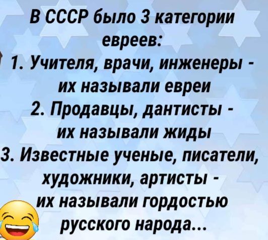 В СССР было 3 категории евреев 1 Учителя врачи инженеры их называли евреи 2 Продавцы дантисты их называли жиды 3 Известные ученые писатели художники артисты их называли гордостью русского народа