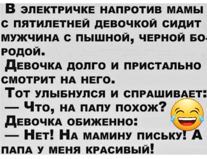 В электричке ндпротив мдмы с пятилетней девочкой сидит мужчинд с пышной черной Бо годои девочкд долго и ПРИСТАЛЬНО смотрит НА него Тот улывнулся и спмшив ет Что НА тпу похож девочкд овиженно Нет НА мдмину письку А пдпд у меня кгдсивый