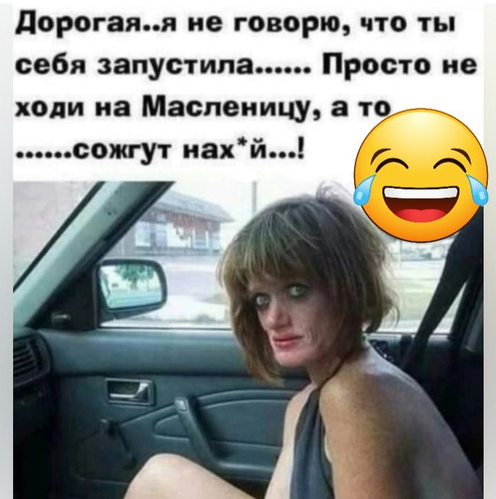 дорогами не говорю что ты себя запустила Просто не ходи иа Масленицу а то 7 сожгут иай