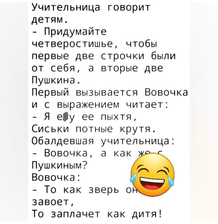 Учительница говорит детям Придумайте четверостишье чтобы первые две строчки были от себя а вторые две Пушкина Первый вызывается Вовочка и с выражением читает Я еу ее пыхтя Сиськи потные крутя Обалдевшая учительница Вовочка а как Пушкиным Вовочка То как зверь о завоет То эаплачет как дитя