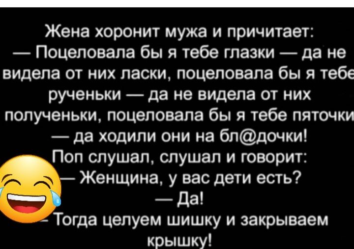 Жена хоронит мужа и причитает Поцеловала бы я тебе глазки да не видела от них пасхи поцеловала бы я тебе рученьки да не видела от них попученьки поцеловала бы я тебе пяточки да ходили они на блдочки Поп спушап слушал и говорит Женщина у вас дети есть да Тогда цвпуем шишку и закрываем крышку