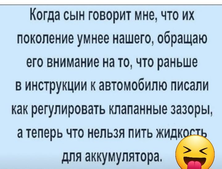 Когда СЫН ГОВОРИТ мне ЧТО ИХ поколение умнее нашего обращаю его внимание на ТО ЧТО раньше В ИНСТРУКЦИИ К ЗЕТОМООИПЮ ПИСЗПИ как регулировать клапанные зазоры а теперь что нельзя пить жидк для аккумулятора