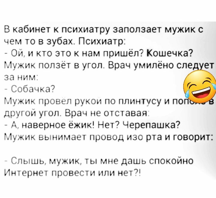 В кабинет к психиатру заползает мужик с чем то в зубах Психиатр Ой и кто это к нам пришёл Кошечка Мужик ползет в угол Брач умипёно спе ет За НИМ Собачка7 Мужик провел рукои по плинтусу и по другои угол Врач не отставая А наверное ёжик Нет Черепашка Мужик вынимает провод изо рта и говорит Спышь мужик ты мне дашь спокойно Интернет провести или нет