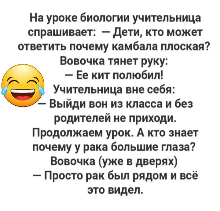 На уроке биологии учительница спрашивает дети кто может ответить почему камбала плоская Вовочка тянет руку Ее кит полюбил Учительница вне себя Выйди вон из класса и без родителей не приходи Продолжаем урок А кто знает почему у рака большие глаза Вовочка уже в дверях Просто рак был рядом и всё это видел