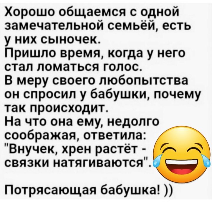 Хорошо общаемся с одной замечательной семьёй есть у них сыночек Пришло время когда у него стал ломаться голос в меру своего любопытства он спросил у бабушки почему так происходит На что она ему недолго соображая ответила Внучек хрен растёт связки натягиваются Потрясающая бабушка