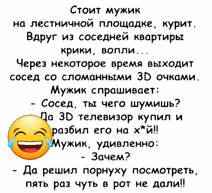 Стоит мужик на лестничной площадке курит Вдруг из соседней квартиры крики вопли Через некоторое время выходит сосед со сломанными ЗВ очками Мужик спрашивает Сосед ты чего шумишь а 30 телевизор купил и азбил его на хйЦ ужик удивленно Зачем Да решил порнуху посмотреть пять раз чуть в рот не дали