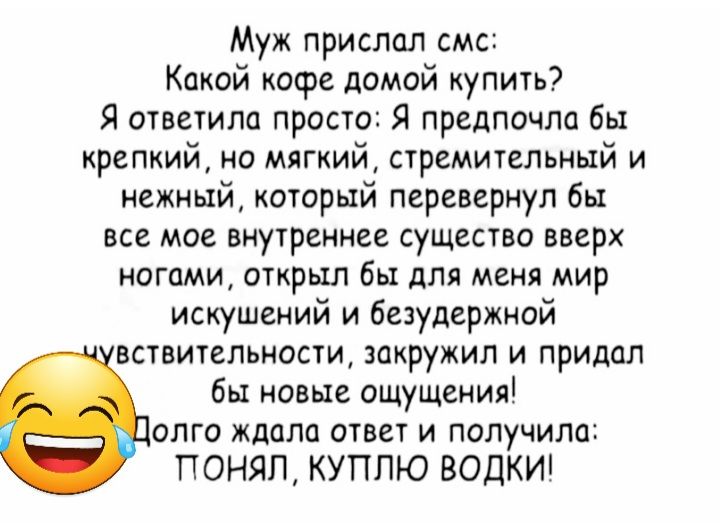 Муж прислал смс Какой кофе домой купить Я ответила просто Я предпочли бы крепкий ио мягкий стремительный и нежный который перевернул бы все мое внутреннее существо вверх ногами открыл бы для меня мир искушений и безудержной вствительности закружил и придал бы новые ощущения опго ждала ответ и получило ПОНЯП КУПЛЮ ВОДКИ