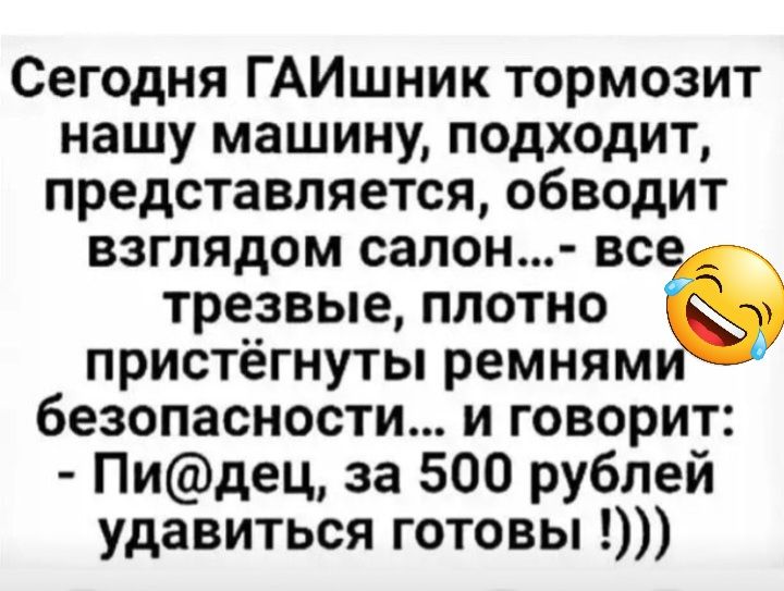 Сегодня ГАИшник тормозит нашу машину подходит представляется обводит взглядом салон вс трезвые плотно Ю пристёгнуты ремням безопасности и говорит Пидец за 500 рублей удавиться готовы