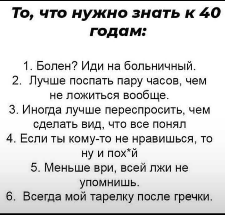 То что нужно знать к 40 годам 1 Болен Иди на больничный 2 Лучше поспать пару часов чем не ложиться вообще 3 Иногда лучше переспросить чем сделать вид что все понял 4 Если ты кому то не нравишься то ну и похй 5 Меньше ври всей лжи не упомнишь Всегда мой тарелку после гречки
