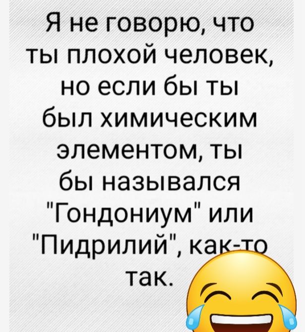 Я не говорю что ты плохой человек но если бы ты был химическим элементом ты бы назывался Гондониум или Пидрилий ка так