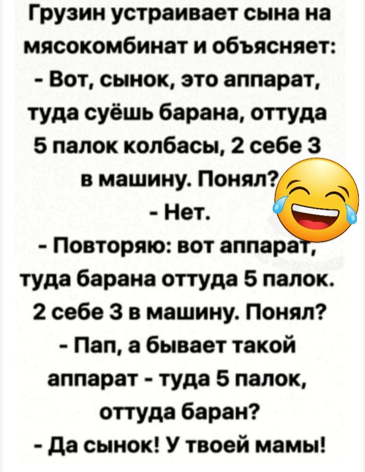 Грузин устраивает сына на мясокомбинат и объясняет Вот сынок это аппарат туда суёшь барана оттуда 5 папок колбасы 2 себе 3 в машину Понял Нат Повторяю аот аппара туда барана оттуда 5 папок 2 себе 3 в машину Понял Пап а бывает такой аппарат туда 5 палок оттуда баран да сынок У твоей мамы