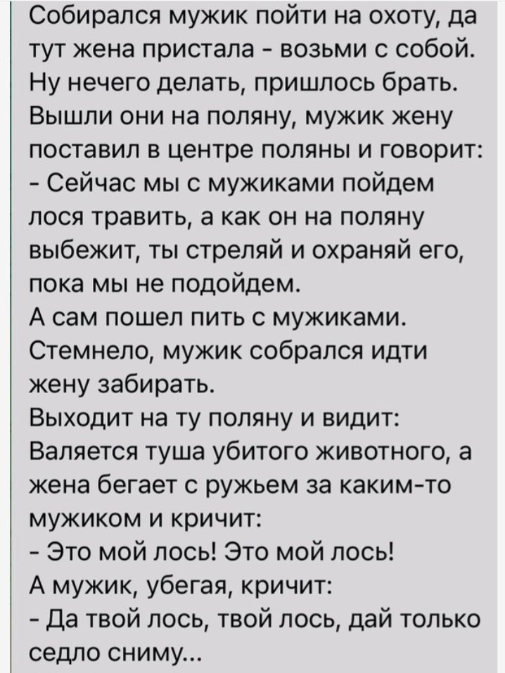 Собирался мужик пойти на охоту да тут жена пристапа возьми с собой Ну нечего делать пришлось брать Вышли они на поляну мужик жену поставил в центре поляны и говорит Сейчас мыс мужиками пойдем ЛОСЯ травить а как ОН на ПОПЯНУ выбежит ты стреляй и охраняй его пока мы не подойдем А сам пошел пить с мужиками Стемнело мужик собрался идти кену забирать Выходит на Ту поляну и видит Валяется туша убитого ж