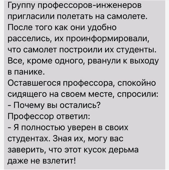 Группу профессоровинженеров пригласили полетать на самолете После того как они удобно расселись их проинформировали что самолет построили их студенты Все кроме одного рванули к выходу в панике Оставшегося профессора спокойно сидящего на своем месте спросили Почему вы остались Профессор ответил Я полностью уверен в своих студентах Зная их могу вас заверить что этот кусок дерьма даже не взлетит