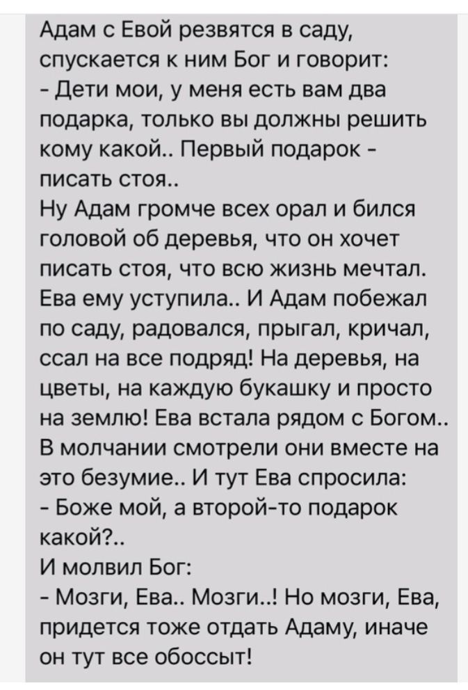 Адам с Евой резвятся в саду спускается ним Бог и говорит дети мои у меня есть вам два подарка только вы должны решить кому какой Первый подарок писать стоя Ну Адам громче всех орал и бился головой об деревья что он хочет писать стоя что всю жизнь мечтал Ева ему уступила И Адам побежал по саду радовался прыгал кричал ссал на все подряд На деревья на цветы на каждую букашку и просто на землю Ева вст