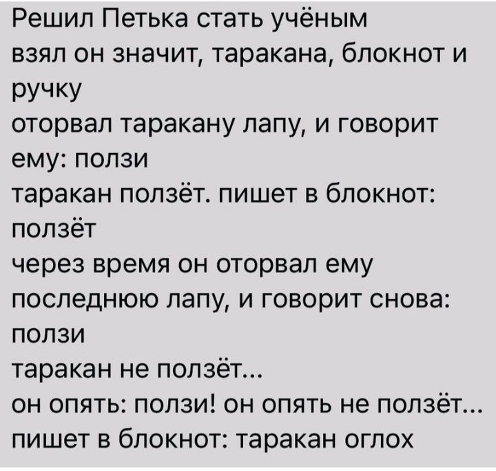 Решил Петька стать учёным взял он значит таракана блокнот и РУЧКУ оторвал таракану лапу и говорит ему ползи таракан ползёт пишет в блокнот ползёт через время он оторвал ему последнюю лапу и говорит снова ползи таракан не ползёт он опять ползи он опять не ползёт пишет в блокнот таракан оглох