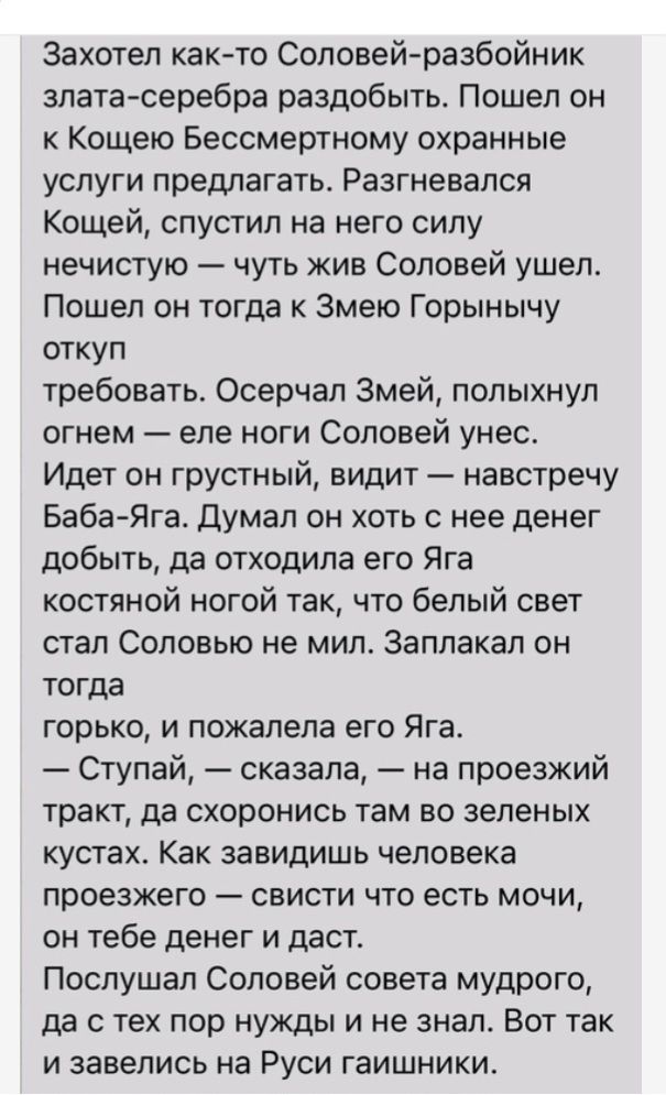 Захотел както Соловейразбойник златасеребра раздобыть Пошел он к Кощею Бессмертному охранные услуги предлагать Разгневапся Кощей спустил на него силу нечистую чуть жив Соловей ушел Пошел он тогда к Змею Горынычу откуп требовать Осерчап Змей полыхнуп огнем епе ноги Соловей унес Идет он грустный видит навстречу БабаЯга думал он хоть с нее денег добыть да отходила его Яга костяной ногой так что белый