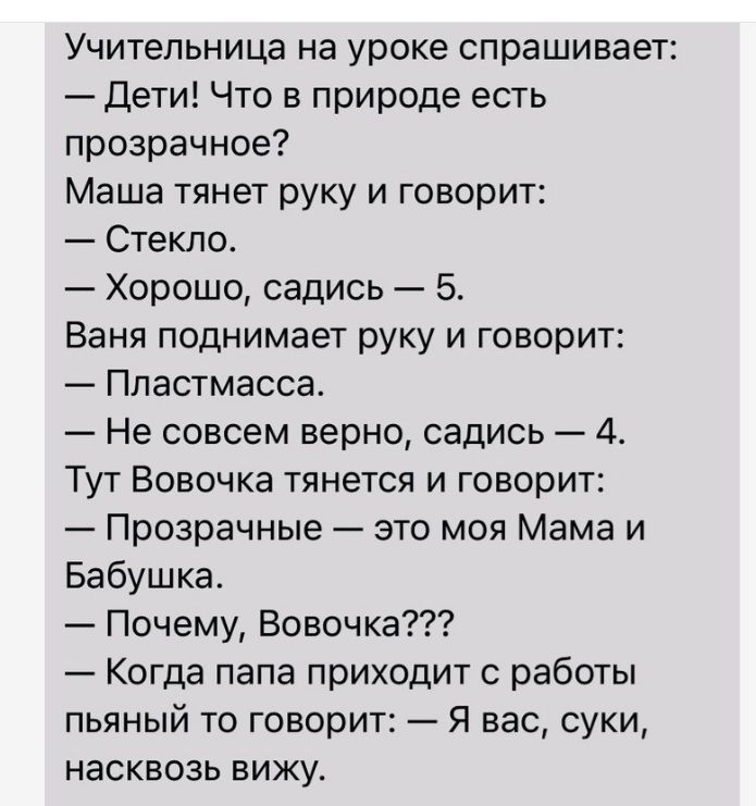 Учительница на уроке спрашивает Дети Что в природе есть прозрачное Маша тянет руку и говорит Стекло Хорошо садись 5 Ваня поднимает руку и говорит Пластмасса Не совсем верно садись 4 Тут Вовочка тянется и говорит Прозрачные это моя Мама и Бабушка Почему Вовочка Когда папа приходит с работы пьяный то говорит я вас суки насквозь вижуо