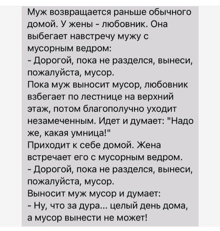 Муж возвращается раньше обычного домой У жены любовник Она выбегает навстречу мужу мусорным ведром дорогой пока не разделся вынеси пожалуйста мусор Пока муж выносит мусор любовник набегает по лестнице на верхний этаж потом благополучно уходит незамеченным Идет и думает Надо же какая умница Приходит себе домой Жена встречает его с мусорным ведром Дорогой пока не разделся вынеси пожалуйста мусор Вын