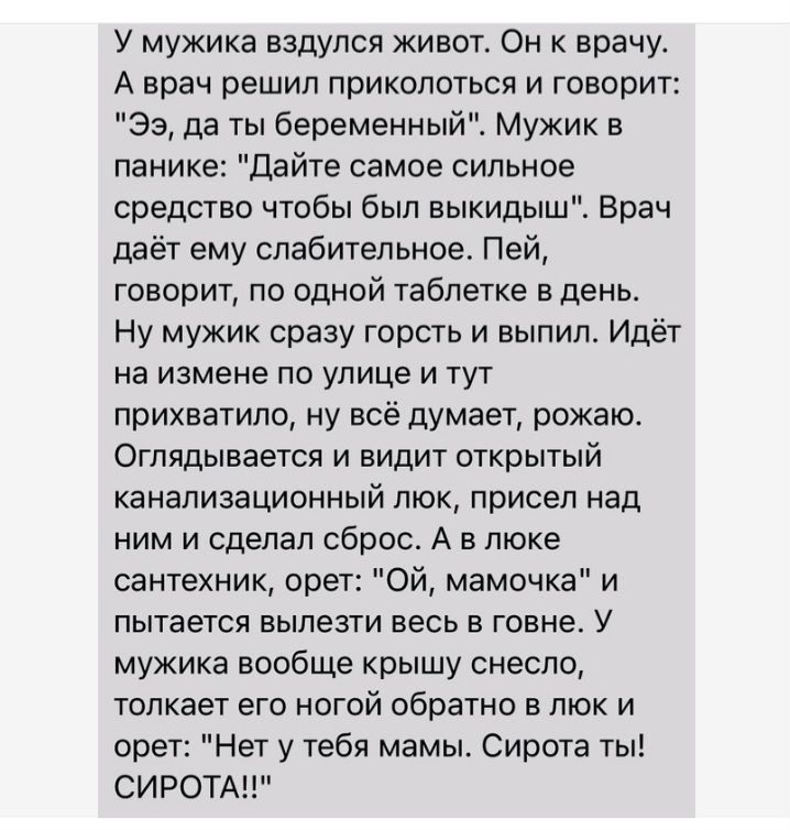 У мужика аздупся животт Он к врачу А врач решил приколоться и говорит 33 да ты беременныйХ Мужик в панике дайте самое сильное средство чтобы был выкидыш Врач даёт ему слабительное Пей говорит по одной таблетке в день Ну мужик сразу гпрсть и выпил Идёт на измене по улице и тут прихватила ну всё думает рожаю Оглядыаается и видит открытый канализационный люк присел над ним и сделал сброс А в шоке сан