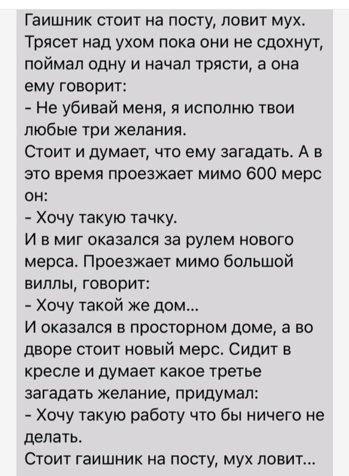 Гаишник стоит на посту ловит мух Трясет над ухом пока они не сдохнут поймал одну и начал трясти а она ему говорит Не убивай меня я исполню твои любые три желания Стоит и думает что ему загадать А в это время проезжает мимо 600 мерс он Хочу такую тачку И в миг оказался за рулем нового мерса Проезжает мимо большой виллы говорит Хочу такой же дом И оказался в просторном доме а во дворе стоит новый ме