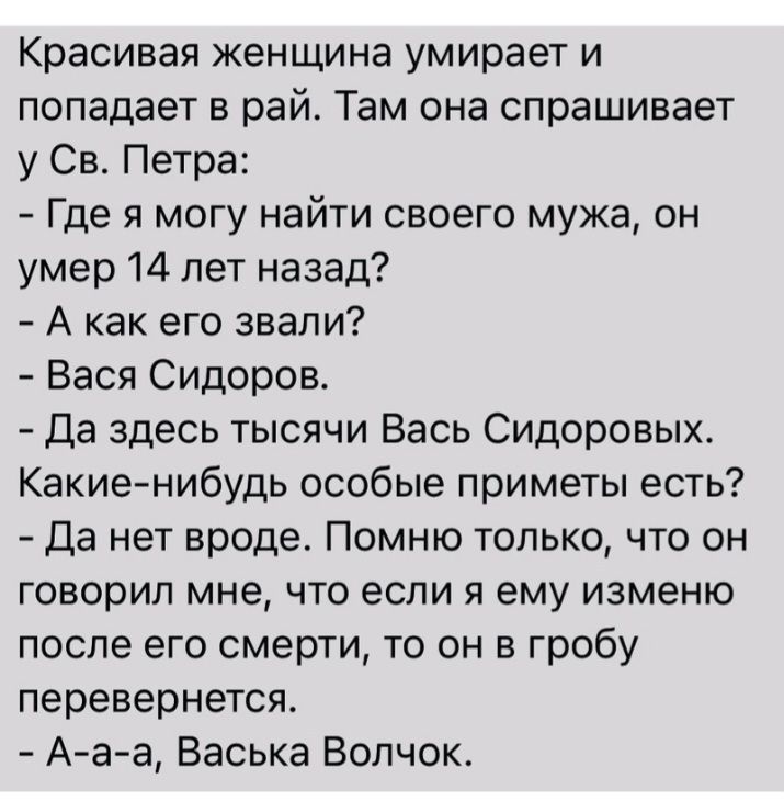 Красивая женщина умирает и попадает в рай Там она спрашивает у Св Петра Где я могу найти своего мужа он умер 14 лет назад А как его звали Вася Сидоров Да здесь тысячи Вась Сидоровых Какие нибудь особые приметы есть Да нет вроде Помню только что он говорил мне что если я ему изменю после его смерти то он в гробу перевернется Ааа Васька Волчок