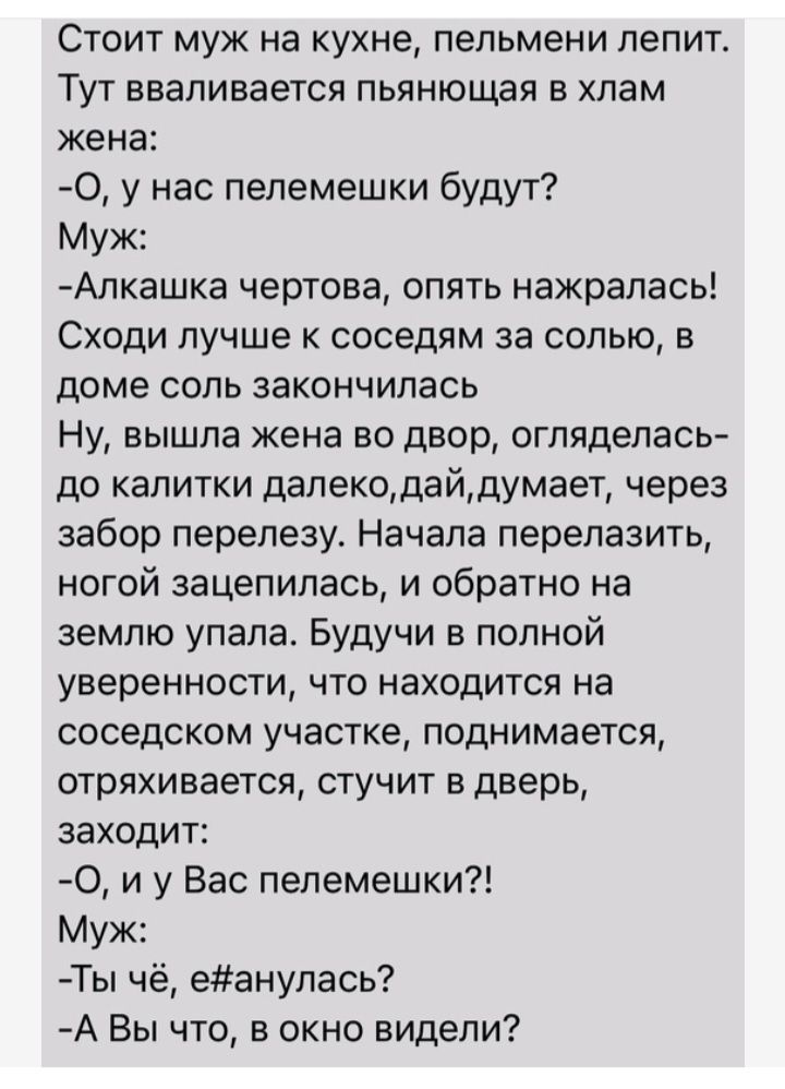 Стоит муж на кухне пельмени лепит Тут вваливается пьянющая в хлам жена 0 у нас пелемешки будут Муж Алкашка чертова опять нажрапась Сходи лучше к соседям за солью в доме соль закончилась Ну вышла жена во двор оглядепась до калитки дапекодайдумает через забор перепезу Начала перепазить ногой зацепилась и обратно на землю упала Будучи в полной уверенности что находится на соседском участке поднимаетс