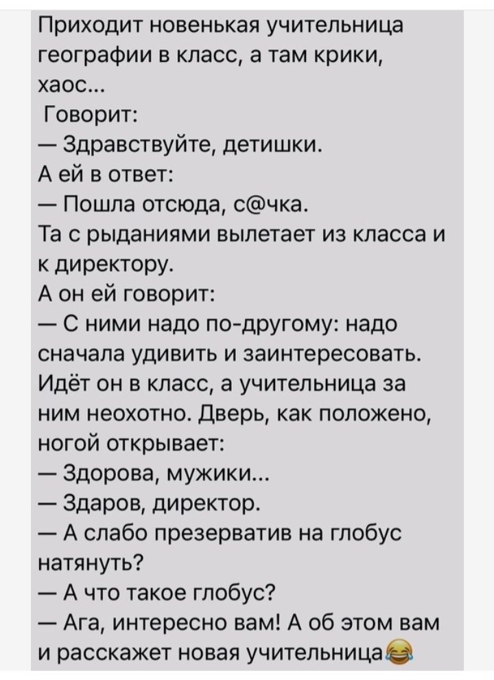 Приходит новенькая учительница географии в класс а там крики хаос Говорит Здравствуйте детишки А ей в ответ Пошла отсюда счка Та с рыданиями вылетает из класса и к директору А он ей говорит С ними надо по другому надо сначала УДИВИТЬ И заинтересовать Идёт он в класс а учительница за ним неохотно дверь как положено ногой открывает Здорова мужики Здаров директор А слабо презерватив на глобус натянут