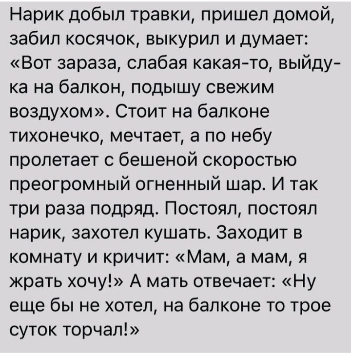 Нарик добыл травки пришел домой забил косячок выкурил и думает Вот зараза слабая какаято выйду ка на балкон подышу свежим воздухом Стоит на балконе тихонечко мечтает а по небу пролетает с бешеной скоростью преогромный огненный шар И так три раза подряд Постоял постоял нарик захотел кушать Заходит в комнату и кричит Мам а мам я жрать хочу А мать отвечает Ну еще бы не хотел на балконе то трое суток 