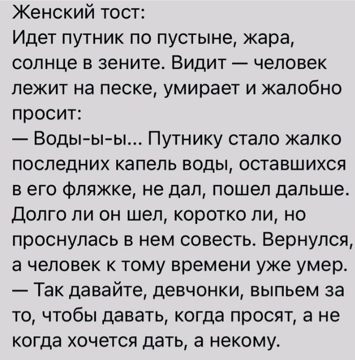 Женский тост Идет путник по пустыне жара солнце в зените Видит человек лежит на песке умирает и жалобно просит Воды ы ы Путнику стало жалко последних капель воды оставшихся в его фляжке не дал пошел дальше Долго ли он шел коротко ли но проснулась в нем совесть Вернулся а человек к тому времени уже умер Так давайте девчонки выпьем за то чтобы давать когда просят а не КОГДЗ ХОЧеТСЯ дать некому