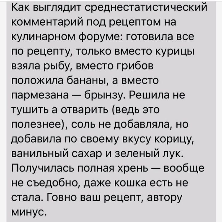 Как выглядит среднестатистический комментарий под рецептом на кулинарном форуме готовила все по рецепту только вместо курицы взяла рыбу вместо грибов положила бананы а вместо пармезана брынзу Решила не тушить а отварить ведь это полезнее соль не добавляла но добавила по своему вкусу корицу ванильный сахар и зеленый лук Получилась полная хрень вообще не съедобно даже кошка есть не стала Говно ваш р