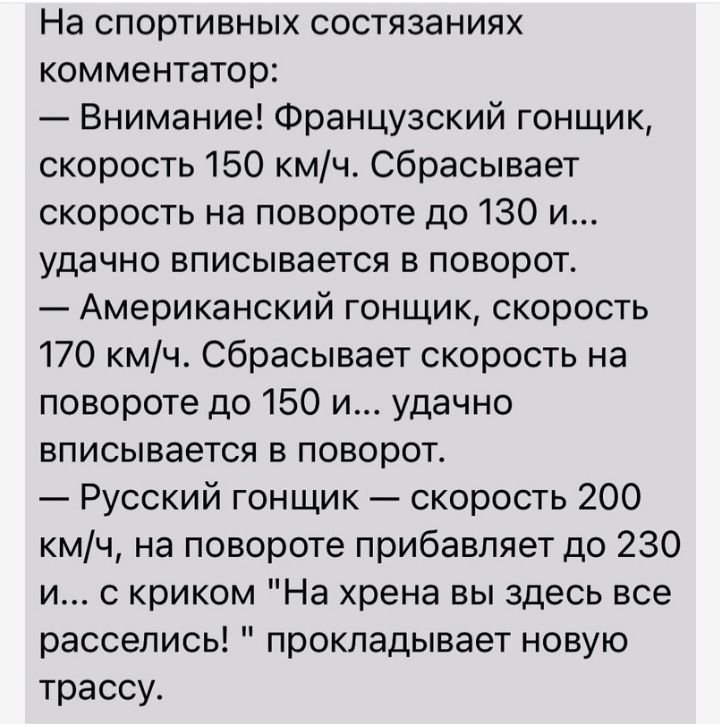 На спортивных состязаниях комментатор Внимание Французский гонщик скорость 150 кмч сбрасывает скорость на повороте до 130 и удачно вписывается в поворот Американский гонщик скорость 170 кмч сбрасывает скорость на повороте до 150 и удачно вписывается в поворот Русский гонщик скорость 200 кмч на повороте прибавляет до 230 и с криком На хрена вы здесь все расселись прокладывает новую трассу