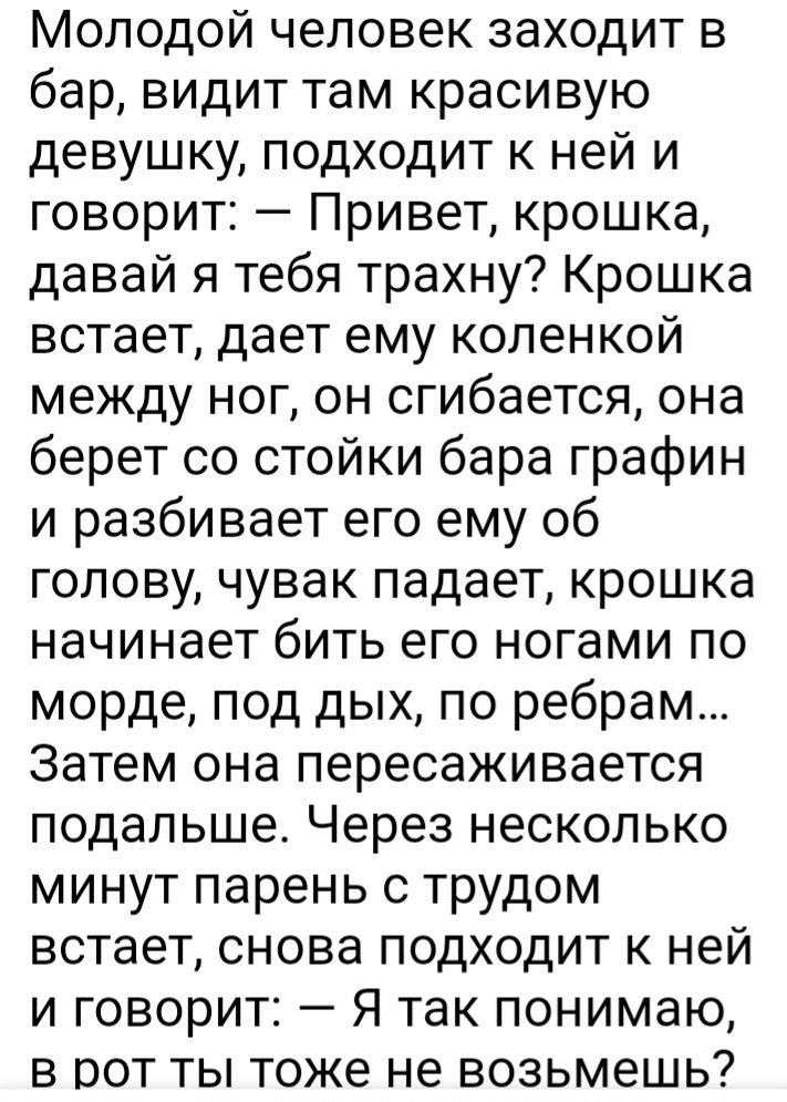 Молодой человек заходит в бар видит там красивую девушку подходит к ней и говорит Привет крошка давай я тебя трахну Крошка встает дает ему коленкой между ног он сгибается она берет со стойки бара графин и разбивает его ему об голову чувак падает крошка начинает бить его ногами по морде под дых по ребрам Затем она пересаживается подальше Через несколько минут парень с трудом встает снова подходит к