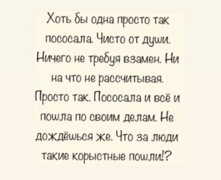 Хоть бы одиэ просто так поеоеала Чисто от души Ничего не требуя важен Ни на что не рассчитывая Просто тж Пососала и всё и пошла по своим делам Не дожлёшься же Что за люди такие корыстные пошли