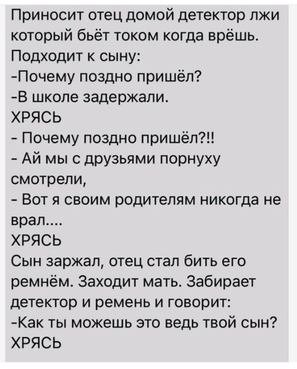 Приносит отец домой детектор лжи который бьёт током когда врёшь Подходит к сыну Почему поздно пришёл В школе задержали ХРЯСЬ Почему поздно пришёл Ай мыс друзьями порнуху смотрели Вот я своим родителям никогда не врап ХРЯСЬ Сын заржал отец стал бить его ремнём Заходит мать Забирает детектор и ремень и говорит Как ты можешь это ведь твой сын ХРЯСЬ