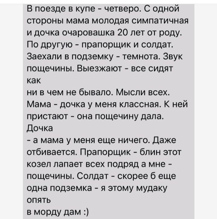 В поезде в купе четверо С одной стороны мама молодая симпатичная и дочка очаровашка 20 лет от роду По другую прапорщик и солдат Заехапи в подземку темнота Звук ПОЩЕЧИНЫ Выезжают все СИДЯТ как ни в чем не бывало Мысли всех Мама дочка у меня классная К ней пристают она пощечину дала Дочка а мама у меня еще ничего даже отбивается Прапорщик бпин этот козел лапает всех подряд а мне пощечины Солдат скор