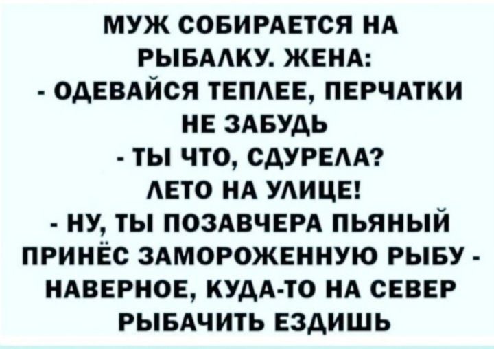 МУЖ СОБИРАЕТСЯ НА РЫБААКУ ЖЕНА ОАЕВАЙСЯ ТЕПАЕЕ ПЕРЧАТКИ НЕ ЗАБУАЬ ТЫ ЧТО САУРЕАА АЕТО НА УАИЦЕ НУ ТЫ ПОЗАВЧЕРА ПЬЯНЫЙ ПРИНЁС ЗАМОРОЖЕННУЮ РЫБУ НАВЕРНОЕ КУДА ТО НА СЕВЕР РЫБАЧИТЬ ЕЗАИШЬ