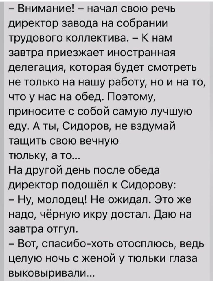 Внимание начал свою речь директор завода на собрании трудового коллектива к нам завтра приезжает иностранная делегация которая будет смотреть не только на нашу работу но и на то что у нас на обед Поэтому приносите с собой самую лучшую еду А ты Сидоров не вздумай тащить свою вечную тюльку а то На другой день после обеда директор подошёл к Сидорову Ну молодец Не ожидал Это же надо чёрную икру достал