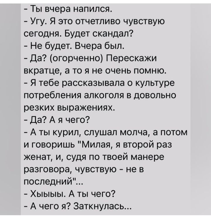 Ты вчера напился Угу Я это отчетливо чувствую сегодня Будет скандал Не будет Вчера был Да огорченно Перескажи вкратце а то я не очень помню Я тебе рассказывала о культуре потребления алкоголя в довольно резких выражениях Да А я чего А ты курил слушал молча а потом и говоришь Милая и второй раз женат и судя по твоей манере разговора чувствую не в последний Хыыыы А ты чего А чего я заткнулась