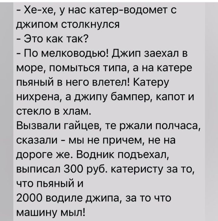 Хе хе у нас катерводомет с джипом столкнулся Это как так По мелководью Джип заехал в море помыться типа а на катере пьяный в него влетел Катеру нихрена а джипу бампер капот и стекло в хлам Вызвали гайцев те ржали полчаса сказали мы не причем не на дороге ке Водник подъехал выписал 300 руб катеристу за то что пьяный и 2000 водиле джипа за то что машину мыл