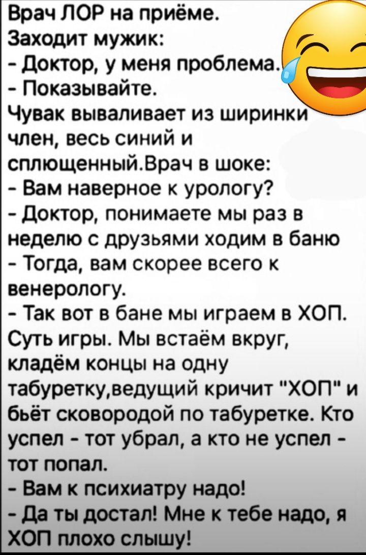 Врач ЛОР на приёме Заходит мужик доктор у меня проблема Показывайте Чувак вываливает из ширинки член весь синий и сплющенныйВрач в шоке Вам наверное к урологу доктор понимаете мы раз в неделю с друзьями ходим в баню Тогда вам скорее всего венерологу Так вот в бане мы играем в ХОП Суть игры Мы встаём вкруг кладём концы на одну табуреткуведущий кричит ХОП и бьёт сковородой по табуретке Кто успел тот