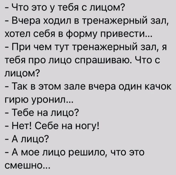 Что это у тебя с лицом Вчера ходил в тренажерный зал хотел себя в форму привести При чем тут тренажерный зал я тебя про лицо спрашиваю Что с лицом Так в этом зале вчера один качок гирю уронип Тебе на лицо Нет Себе на ногу А лицо А мое лицо решило что это смешно